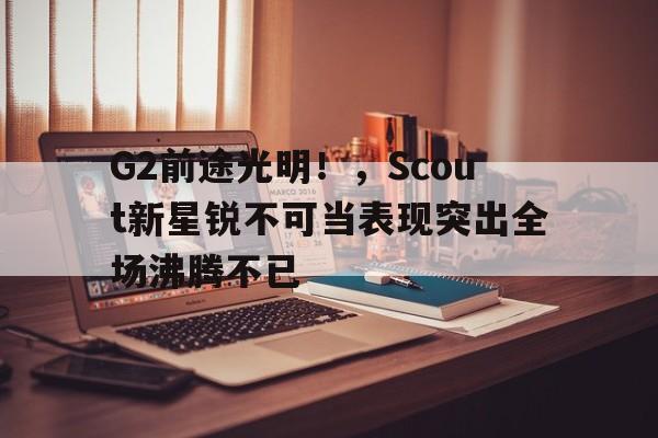 九游游戏-G2前途光明！，Scout新星锐不可当表现突出全场沸腾不已的简单介绍