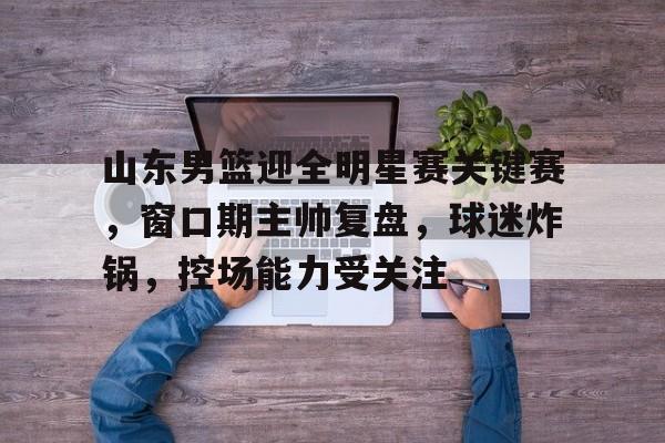 九游体育-山东男篮迎全明星赛关键赛，窗口期主帅复盘，球迷炸锅，控场能力受关注的简单介绍