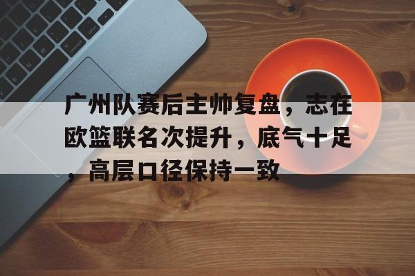 九游游戏-关于广州队赛后主帅复盘，志在欧篮联名次提升，底气十足，高层口径保持一致的信息
