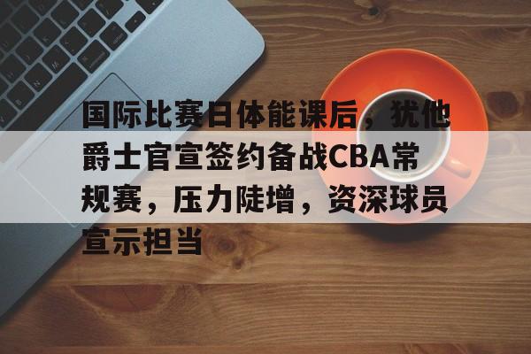 包含国际比赛日体能课后，犹他爵士官宣签约备战CBA常规赛，压力陡增，资深球员宣示担当的词条
